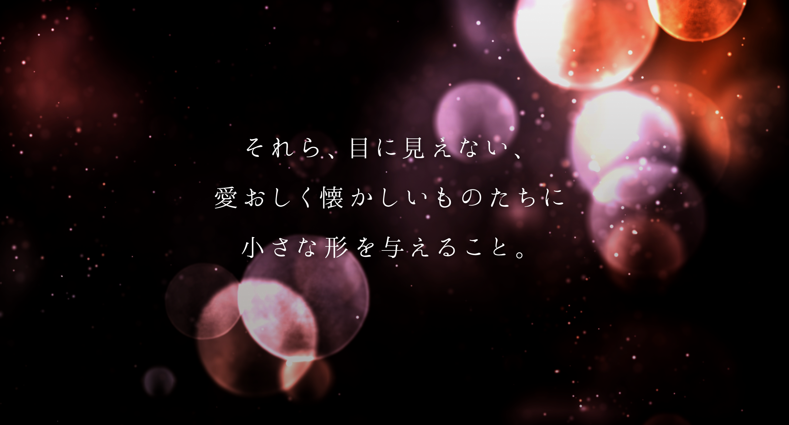 それら、目に見えない、愛おしく懐かしいものたちに小さな形を与えること。